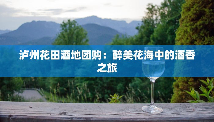 泸州花田酒地团购：醉美花海中的酒香之旅