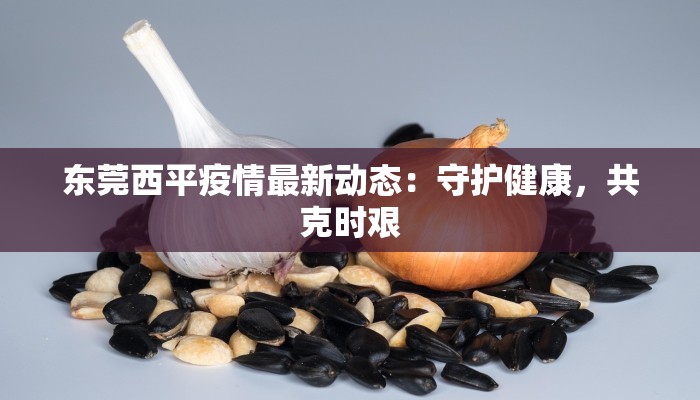 东莞西平疫情最新动态:守护健康,共克时艰 东莞西平疫情最新动态:守护健康,共克时艰