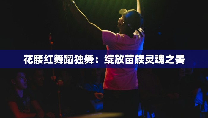 花腰红舞蹈独舞：绽放苗族灵魂之美