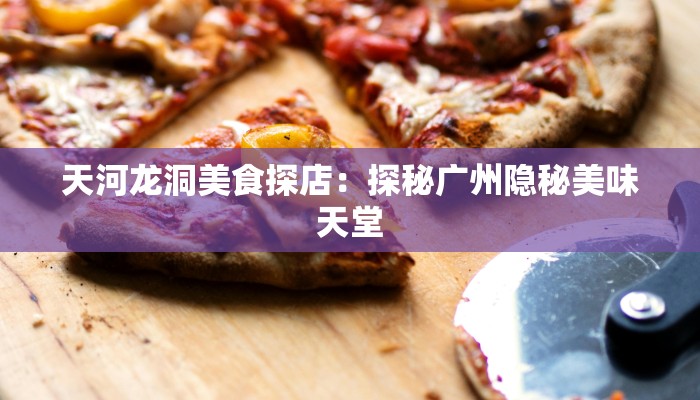 天河龙洞美食探店：探秘广州隐秘美味天堂