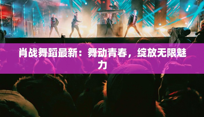 肖战舞蹈最新：舞动青春，绽放无限魅力