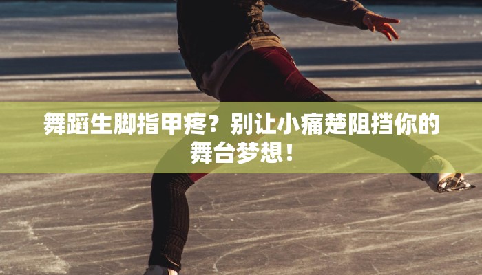 舞蹈生脚指甲疼？别让小痛楚阻挡你的舞台梦想！