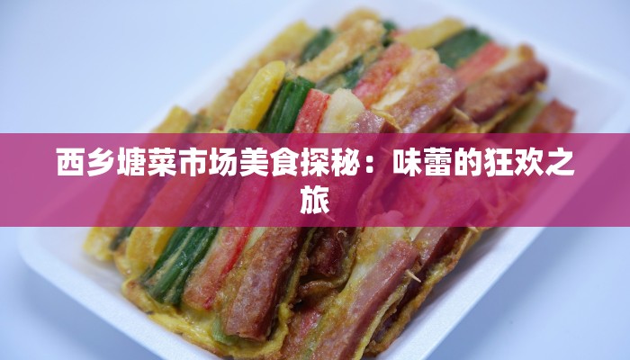 西乡塘菜市场美食探秘:味蕾的狂欢之旅 西乡塘菜市场美食探秘:味蕾的狂欢之旅