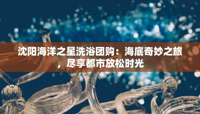 沈阳海洋之星洗浴团购：海底奇妙之旅，尽享都市放松时光