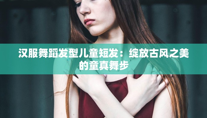 汉服舞蹈发型儿童短发：绽放古风之美的童真舞步