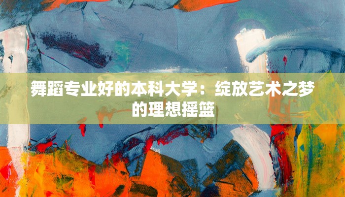 舞蹈专业好的本科大学：绽放艺术之梦的理想摇篮