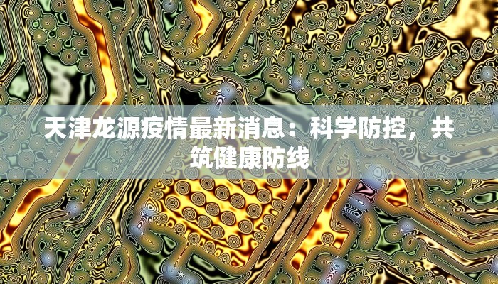 天津龙源疫情最新消息:科学防控,共筑健康防线 天津龙源疫情最新消息:科学防控,共筑健康防线
