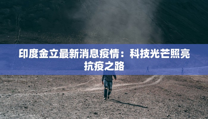印度金立最新消息疫情:科技光芒照亮抗疫之路 印度金立最新消息疫情:科技光芒照亮抗疫之路