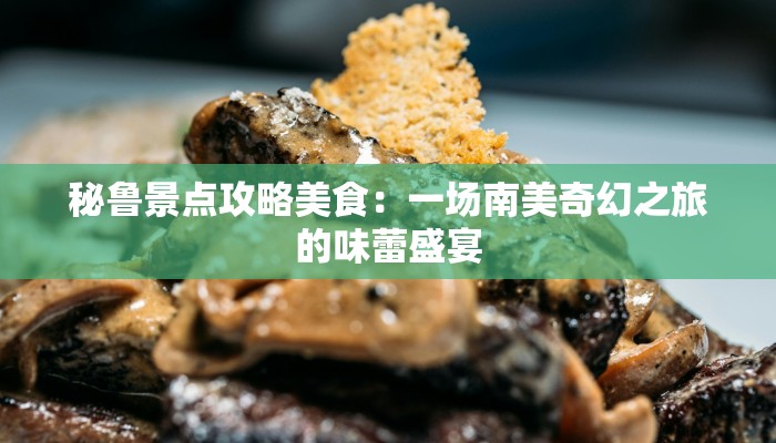 秘鲁景点攻略美食：一场南美奇幻之旅的味蕾盛宴